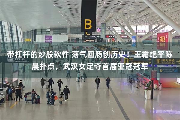 带杠杆的炒股软件 荡气回肠创历史！王霜绝平陈晨扑点，武汉女足夺首届亚冠冠军