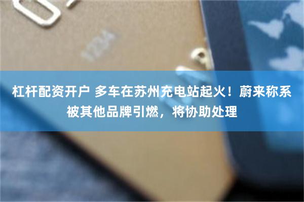 杠杆配资开户 多车在苏州充电站起火！蔚来称系被其他品牌引燃，将协助处理