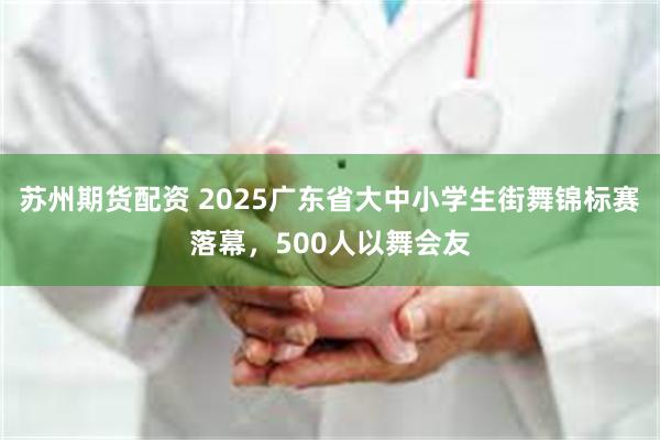 苏州期货配资 2025广东省大中小学生街舞锦标赛落幕，500人以舞会友