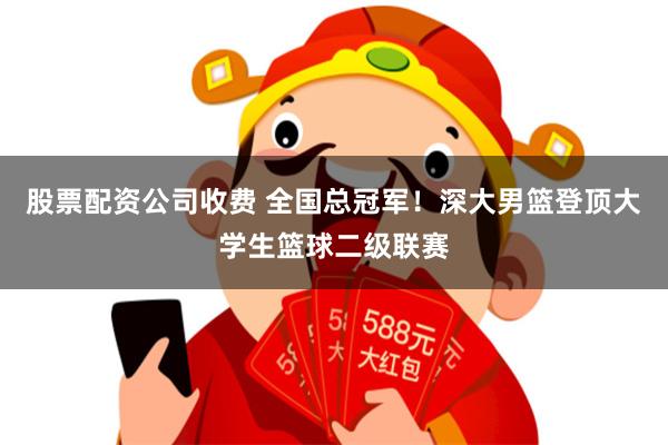 股票配资公司收费 全国总冠军！深大男篮登顶大学生篮球二级联赛