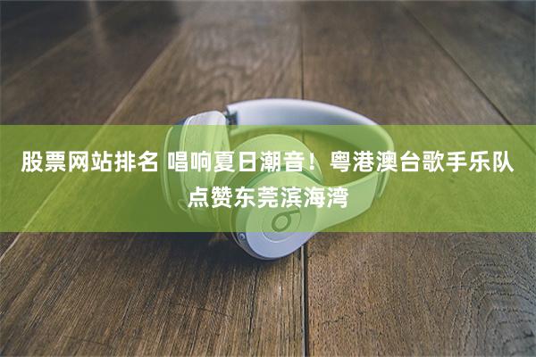 股票网站排名 唱响夏日潮音！粤港澳台歌手乐队点赞东莞滨海湾