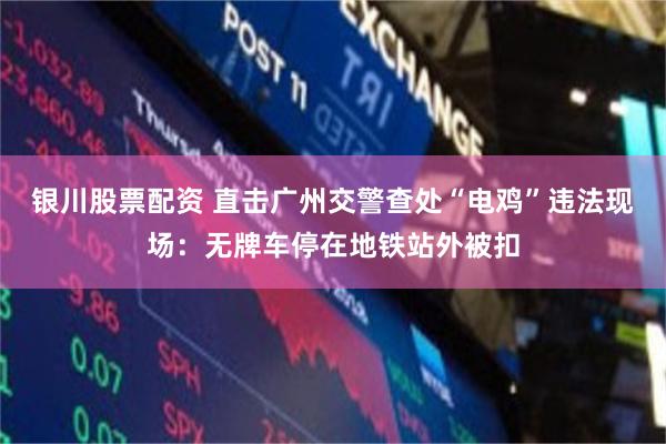 银川股票配资 直击广州交警查处“电鸡”违法现场：无牌车停在地铁站外被扣