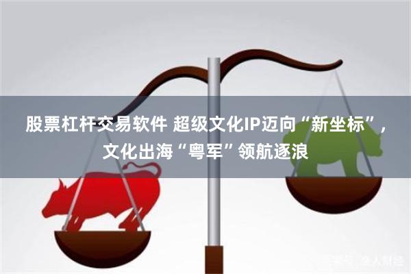 股票杠杆交易软件 超级文化IP迈向“新坐标”，文化出海“粤军”领航逐浪
