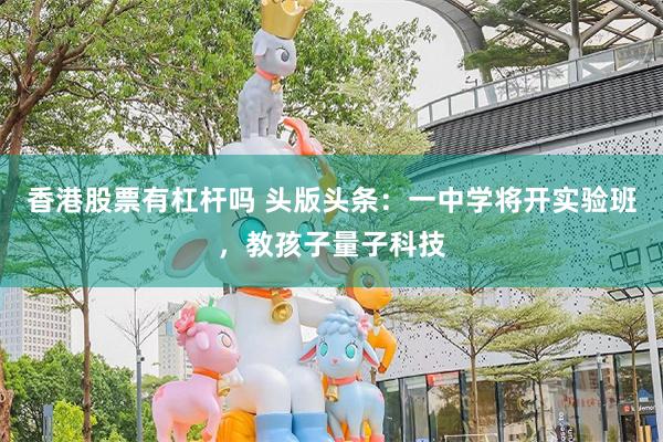 香港股票有杠杆吗 头版头条：一中学将开实验班，教孩子量子科技