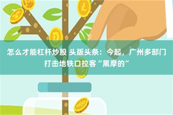 怎么才能杠杆炒股 头版头条：今起，广州多部门打击地铁口拉客“黑摩的”