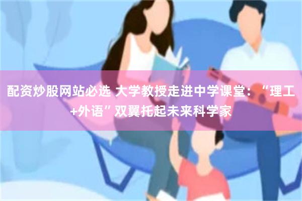 配资炒股网站必选 大学教授走进中学课堂：“理工+外语”双翼托起未来科学家