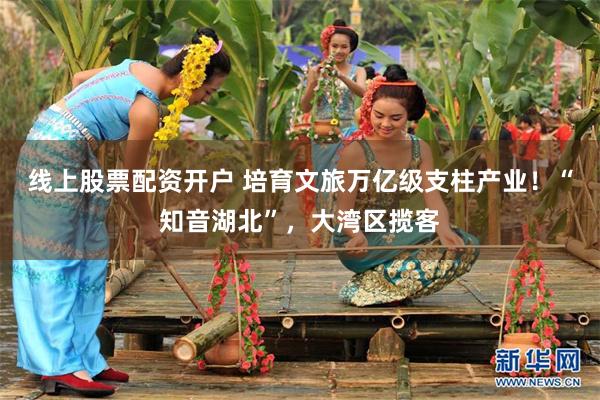 线上股票配资开户 培育文旅万亿级支柱产业！“知音湖北”，大湾区揽客