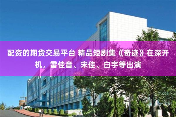 配资的期货交易平台 精品短剧集《奇迹》在深开机,雷佳音、宋佳、白宇等出演