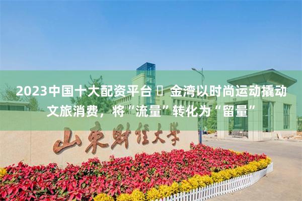 2023中国十大配资平台 ​金湾以时尚运动撬动文旅消费，将“流量”转化为“留量”