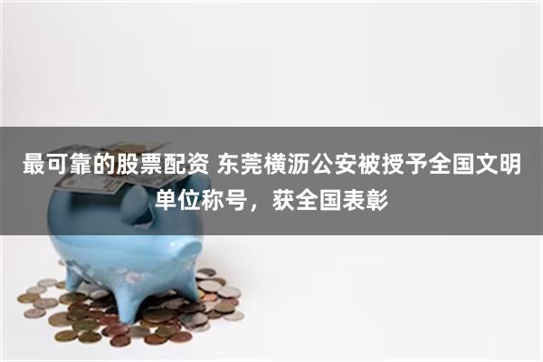 最可靠的股票配资 东莞横沥公安被授予全国文明单位称号，获全国表彰