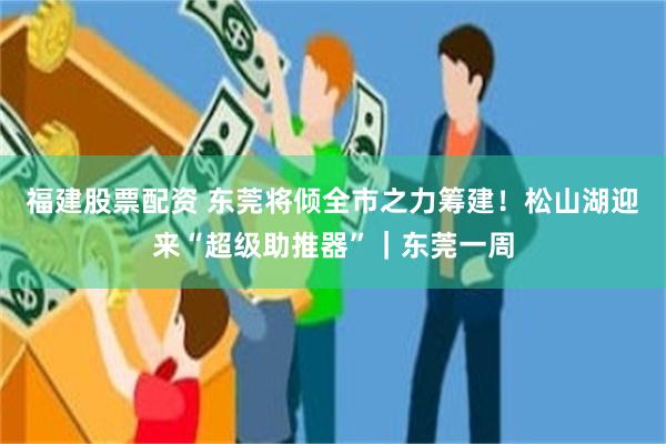 福建股票配资 东莞将倾全市之力筹建！松山湖迎来“超级助推器”｜东莞一周
