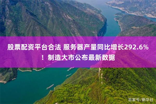 股票配资平台合法 服务器产量同比增长292.6%！制造大市公布最新数据