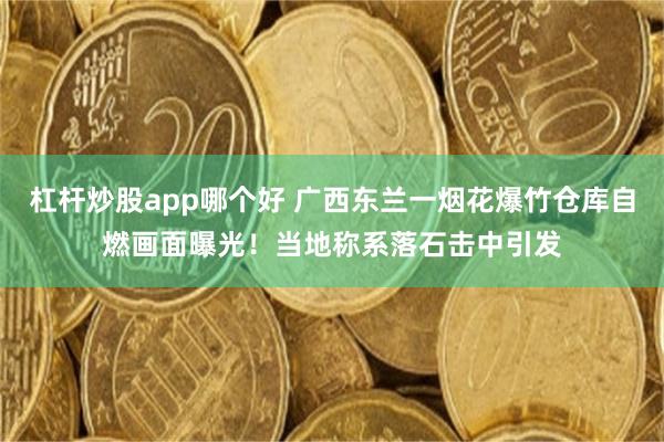 杠杆炒股app哪个好 广西东兰一烟花爆竹仓库自燃画面曝光！当地称系落石击中引发