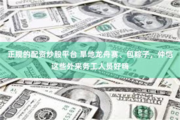正规的配资炒股平台 旱地龙舟赛、包粽子，仲恺这些外来务工人员好嗨