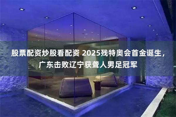 股票配资炒股看配资 2025残特奥会首金诞生，广东击败辽宁获聋人男足冠军