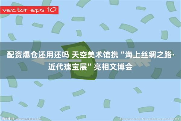 配资爆仓还用还吗 天空美术馆携“海上丝绸之路·近代瑰宝展”亮相文博会