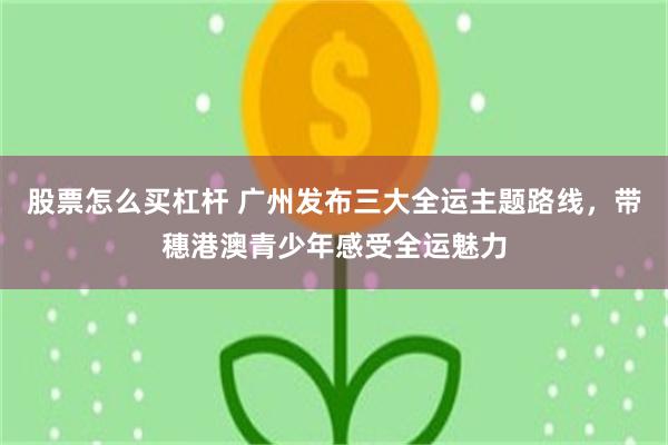 股票怎么买杠杆 广州发布三大全运主题路线，带穗港澳青少年感受全运魅力