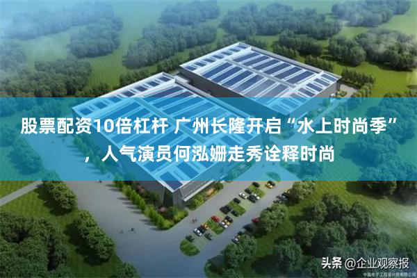股票配资10倍杠杆 广州长隆开启“水上时尚季”，人气演员何泓姗走秀诠释时尚
