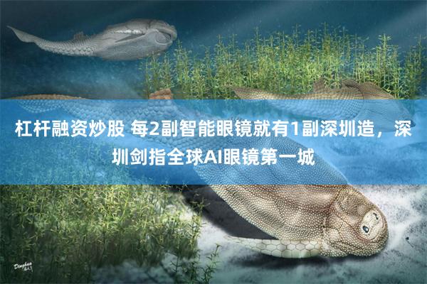 杠杆融资炒股 每2副智能眼镜就有1副深圳造，深圳剑指全球AI眼镜第一城
