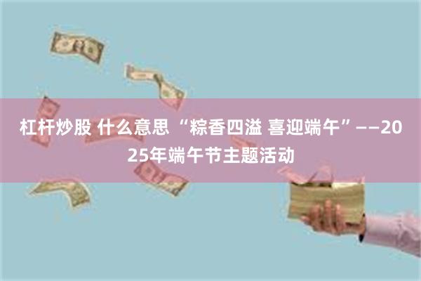 杠杆炒股 什么意思 “粽香四溢 喜迎端午”——2025年端午节主题活动