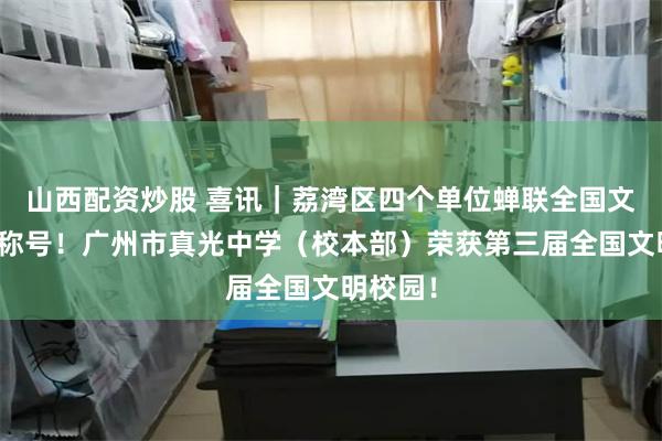 山西配资炒股 喜讯｜荔湾区四个单位蝉联全国文明单位称号！广州市真光中学（校本部）荣获第三届全国文明校园！