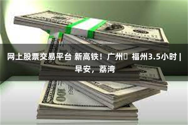 网上股票交易平台 新高铁！广州⇌福州3.5小时 | 早安，荔湾