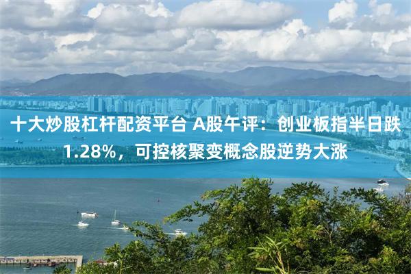 十大炒股杠杆配资平台 A股午评：创业板指半日跌1.28%，可控核聚变概念股逆势大涨