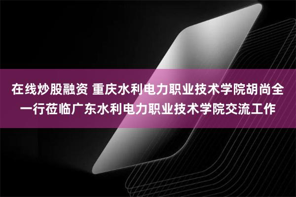 在线炒股融资 重庆水利电力职业技术学院胡尚全一行莅临广东水利电力职业技术学院交流工作
