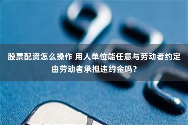股票配资怎么操作 用人单位能任意与劳动者约定由劳动者承担违约金吗？