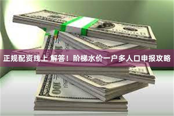正规配资线上 解答！阶梯水价一户多人口申报攻略