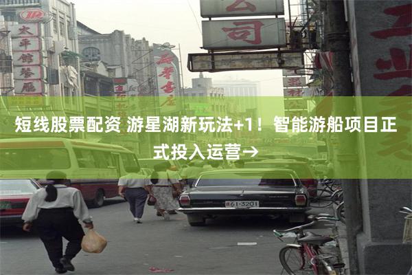 短线股票配资 游星湖新玩法+1！智能游船项目正式投入运营→