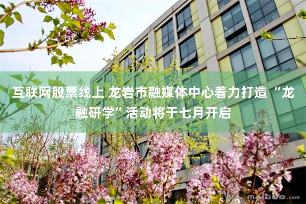 互联网股票线上 龙岩市融媒体中心着力打造 “龙融研学”活动将于七月开启