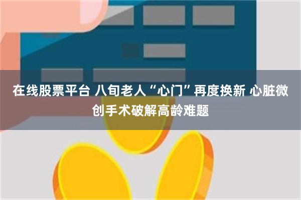 在线股票平台 八旬老人“心门”再度换新 心脏微创手术破解高龄难题