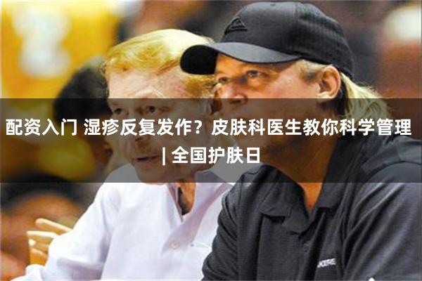 配资入门 湿疹反复发作？皮肤科医生教你科学管理 | 全国护肤日