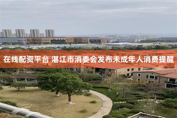 在线配资平台 湛江市消委会发布未成年人消费提醒