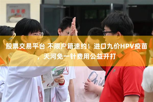 股票交易平台 不限户籍速约!进口九价HPV疫苗,天河免一针费用公益开打