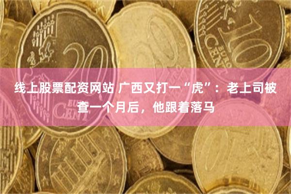 线上股票配资网站 广西又打一“虎”：老上司被查一个月后，他跟着落马