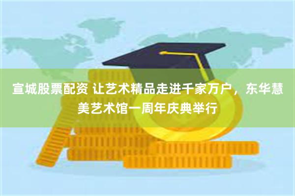 宣城股票配资 让艺术精品走进千家万户，东华慧美艺术馆一周年庆典举行