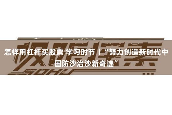怎样用杠杆买股票 学习时节丨“努力创造新时代中国防沙治沙新奇迹”