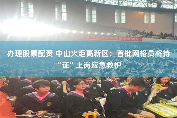 办理股票配资 中山火炬高新区：首批网格员将持“证”上岗应急救护