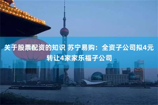关于股票配资的知识 苏宁易购：全资子公司拟4元转让4家家乐福子公司