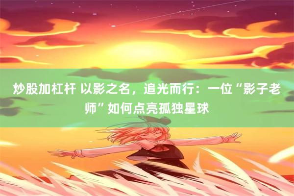 炒股加杠杆 以影之名，追光而行：一位“影子老师”如何点亮孤独星球