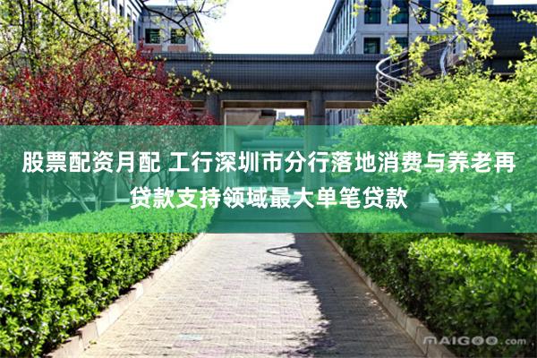股票配资月配 工行深圳市分行落地消费与养老再贷款支持领域最大单笔贷款