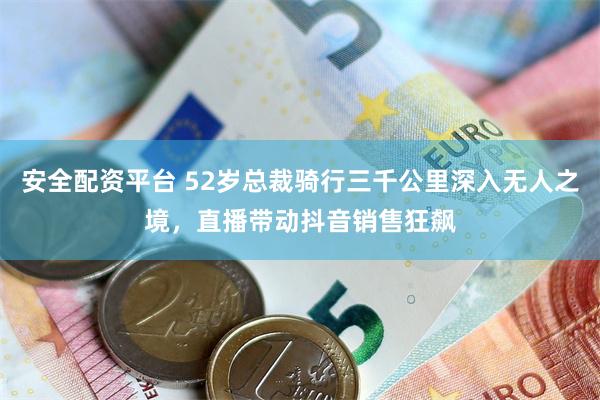 安全配资平台 52岁总裁骑行三千公里深入无人之境，直播带动抖音销售狂飙