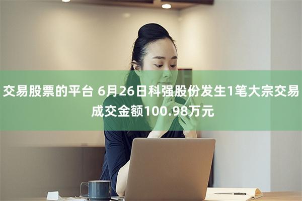 交易股票的平台 6月26日科强股份发生1笔大宗交易 成交金额100.98万元