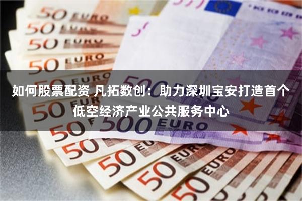 如何股票配资 凡拓数创：助力深圳宝安打造首个低空经济产业公共服务中心