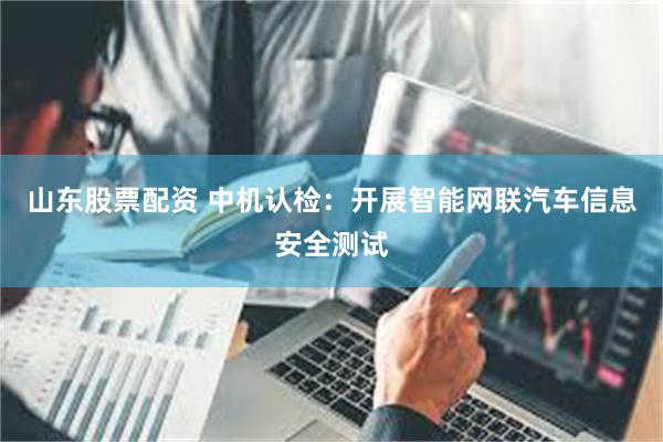 山东股票配资 中机认检：开展智能网联汽车信息安全测试