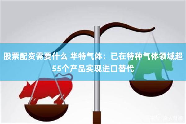 股票配资需要什么 华特气体：已在特种气体领域超55个产品实现进口替代