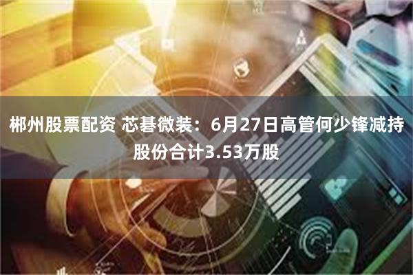 郴州股票配资 芯碁微装：6月27日高管何少锋减持股份合计3.53万股