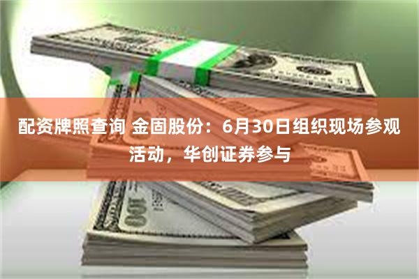配资牌照查询 金固股份：6月30日组织现场参观活动，华创证券参与
